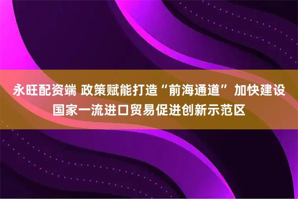 永旺配资端 政策赋能打造“前海通道” 加快建设国家一流进口贸易促进创新示范区