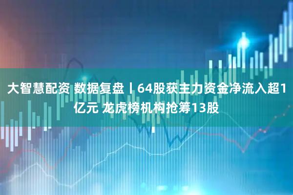 大智慧配资 数据复盘丨64股获主力资金净流入超1亿元 龙虎榜机构抢筹13股