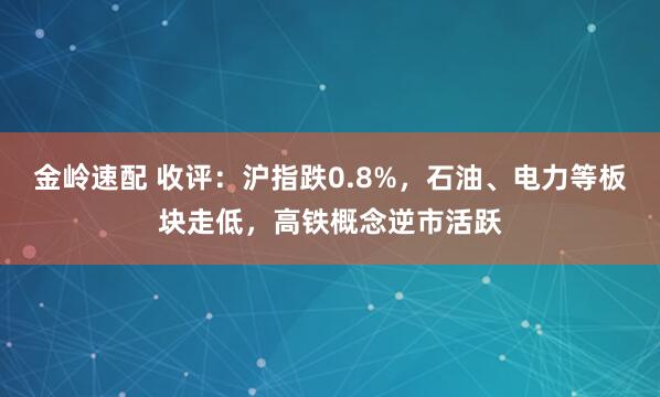 金岭速配 收评：沪指跌0.8%，石油、电力等板块走低，高铁概念逆市活跃