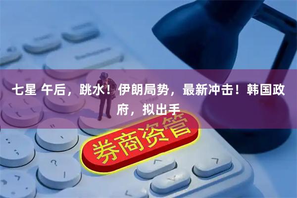 七星 午后，跳水！伊朗局势，最新冲击！韩国政府，拟出手