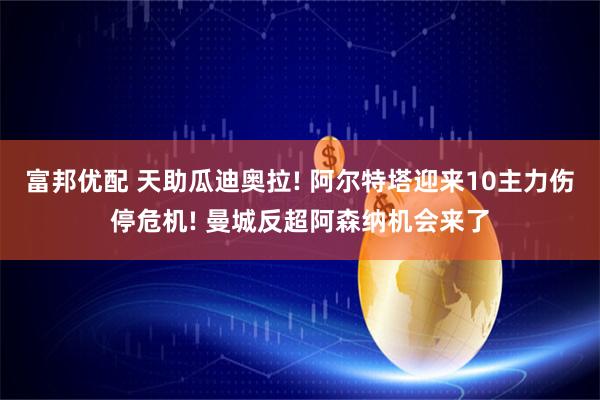 富邦优配 天助瓜迪奥拉! 阿尔特塔迎来10主力伤停危机! 曼城反超阿森纳机会来了