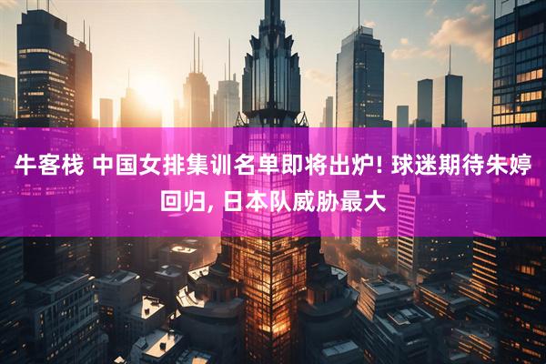 牛客栈 中国女排集训名单即将出炉! 球迷期待朱婷回归, 日本队威胁最大