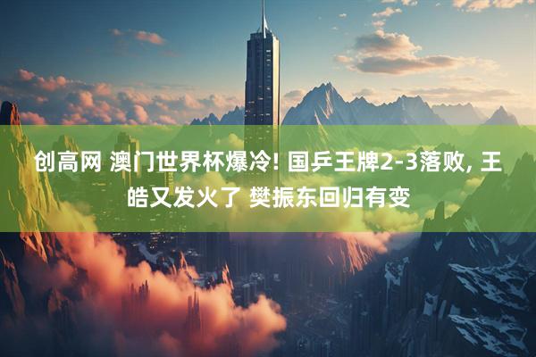 创高网 澳门世界杯爆冷! 国乒王牌2-3落败, 王皓又发火了 樊振东回归有变