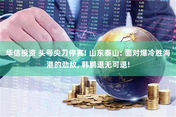 华信投资 头号尖刀停赛! 山东泰山: 面对爆冷胜海港的劲敌, 韩鹏退无可退!