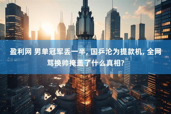 盈利网 男单冠军丢一半, 国乒沦为提款机, 全网骂换帅掩盖了什么真相?