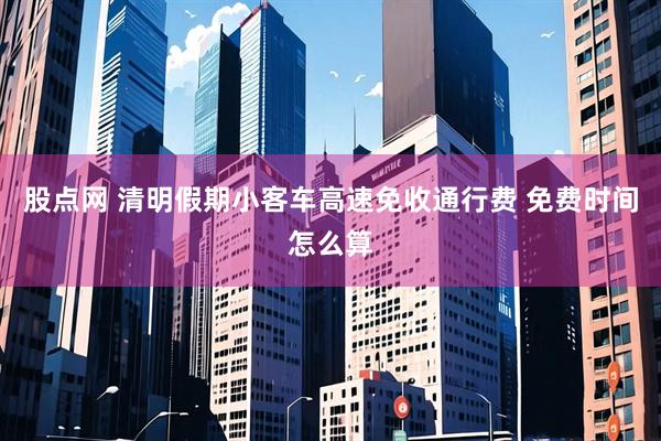 股点网 清明假期小客车高速免收通行费 免费时间怎么算
