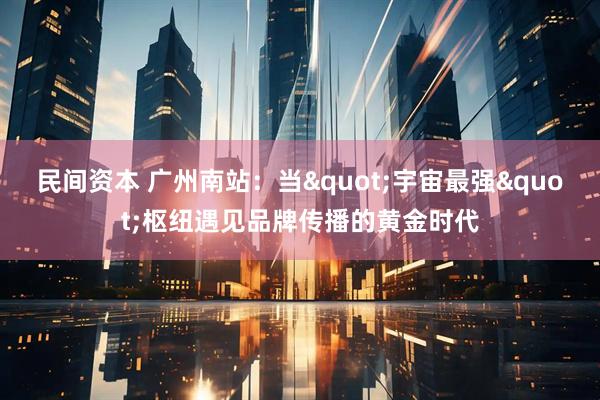 民间资本 广州南站：当"宇宙最强"枢纽遇见品牌传播的黄金时代