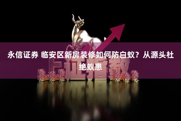 永信证券 临安区新房装修如何防白蚁？从源头杜绝蚁患