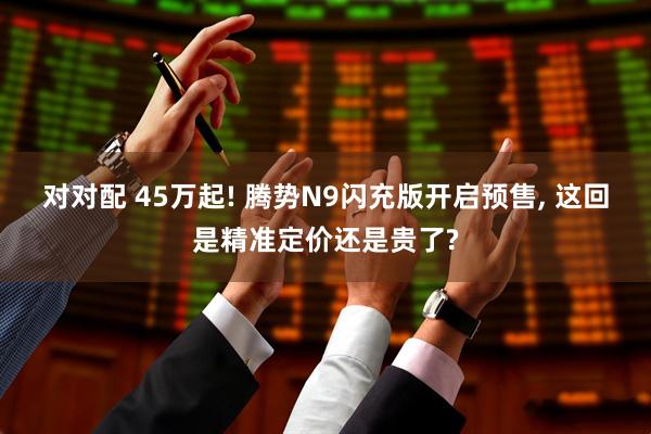 对对配 45万起! 腾势N9闪充版开启预售, 这回是精准定价还是贵了?