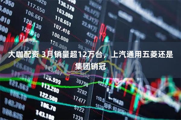 大咖配资 3月销量超12万台，上汽通用五菱还是集团销冠