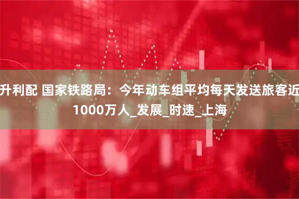 升利配 国家铁路局：今年动车组平均每天发送旅客近1000万人_发展_时速_上海