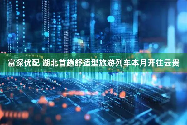 富深优配 湖北首趟舒适型旅游列车本月开往云贵