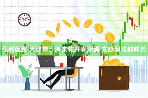 弘利配资 天津市：海棠花开春潮涌 文脉润城韵味长