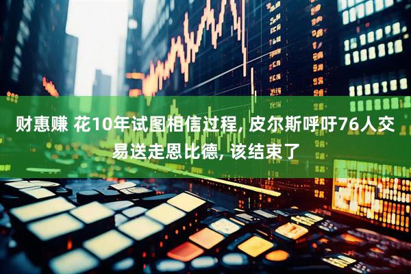 财惠赚 花10年试图相信过程, 皮尔斯呼吁76人交易送走恩比德, 该结束了