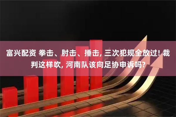 富兴配资 拳击、肘击、捶击, 三次犯规全放过! 裁判这样吹, 河南队该向足协申诉吗?