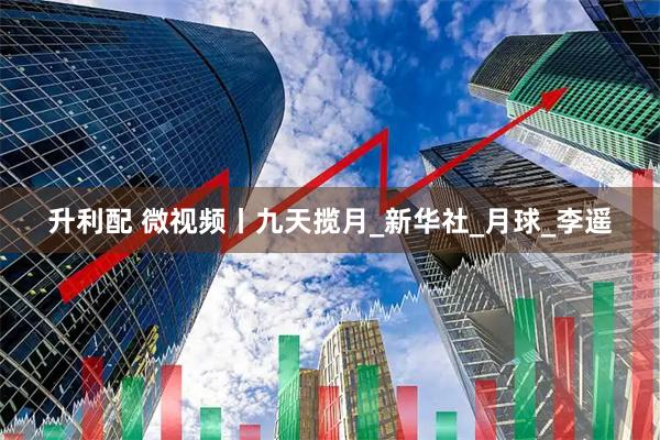 升利配 微视频丨九天揽月_新华社_月球_李遥