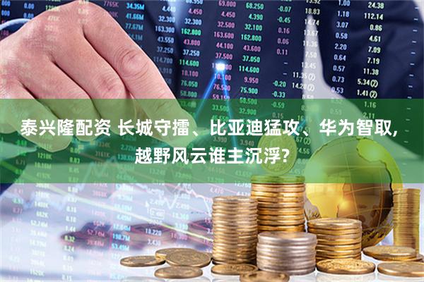 泰兴隆配资 长城守擂、比亚迪猛攻、华为智取, 越野风云谁主沉浮?
