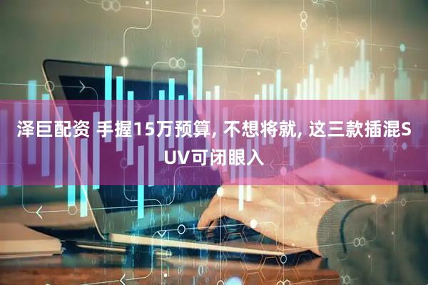 泽巨配资 手握15万预算, 不想将就, 这三款插混SUV可闭眼入
